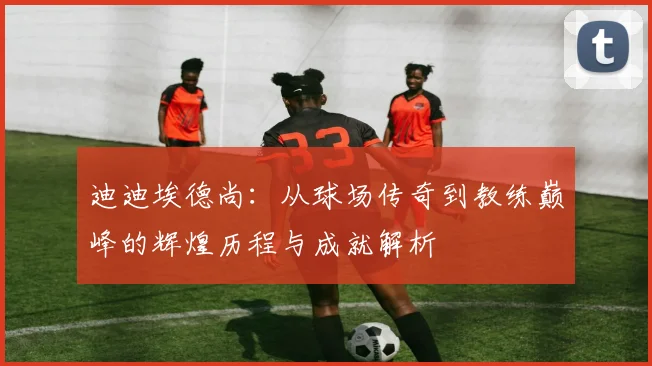 迪迪埃德尚：从球场传奇到教练巅峰的辉煌历程与成就解析