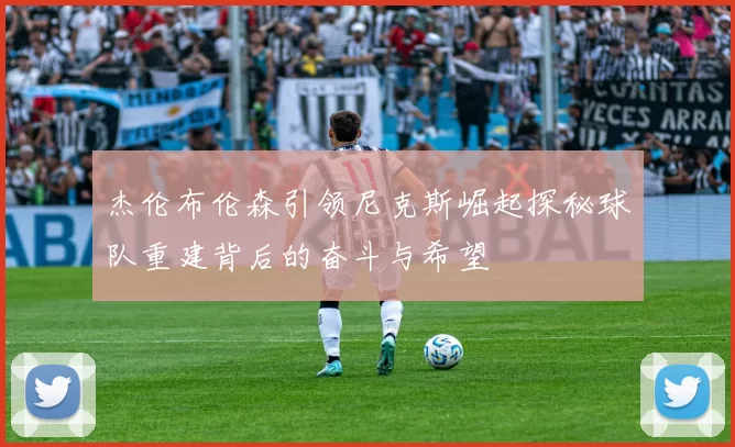 杰伦布伦森引领尼克斯崛起探秘球队重建背后的奋斗与希望