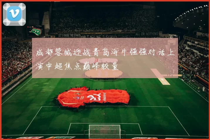 成都蓉城迎战青岛海牛强强对话上演中超焦点巅峰较量