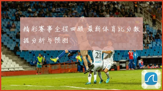 精彩赛事全程回顾 最新体育比分数据分析与预测