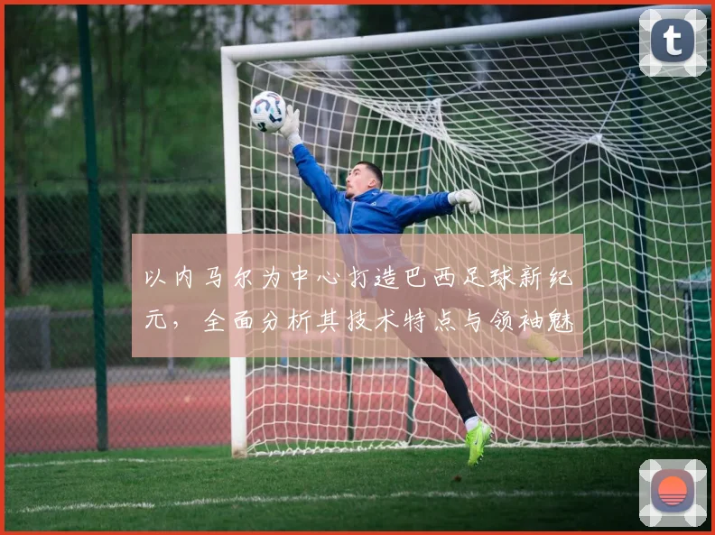 以内马尔为中心打造巴西足球新纪元，全面分析其技术特点与领袖魅力