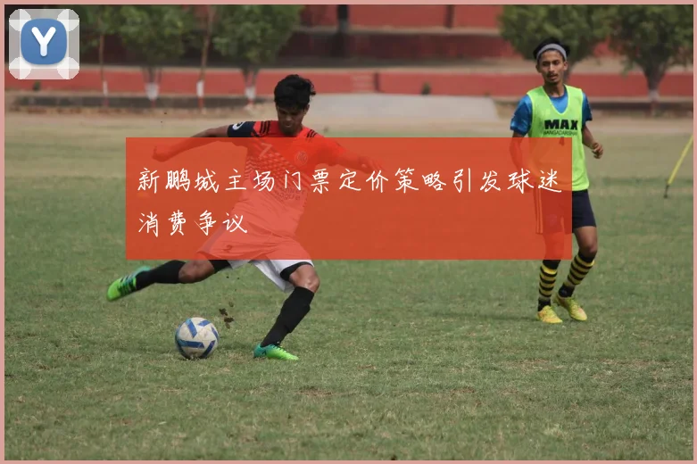 新鹏城主场门票定价策略引发球迷消费争议