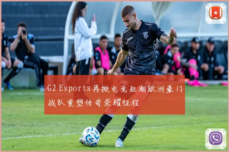 G2 Esports再掀电竞狂潮欧洲豪门战队重塑传奇荣耀征程