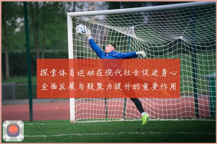 探索体育运动在现代社会促进身心全面发展与凝聚力提升的重要作用