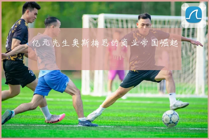 亿元先生奥斯梅恩的商业帝国崛起