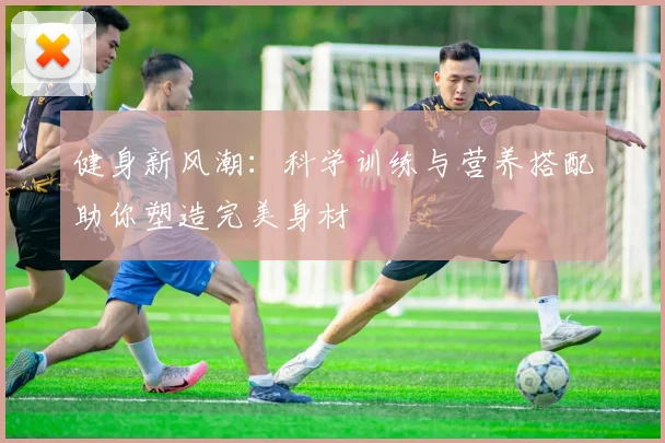 健身新风潮：科学训练与营养搭配助你塑造完美身材