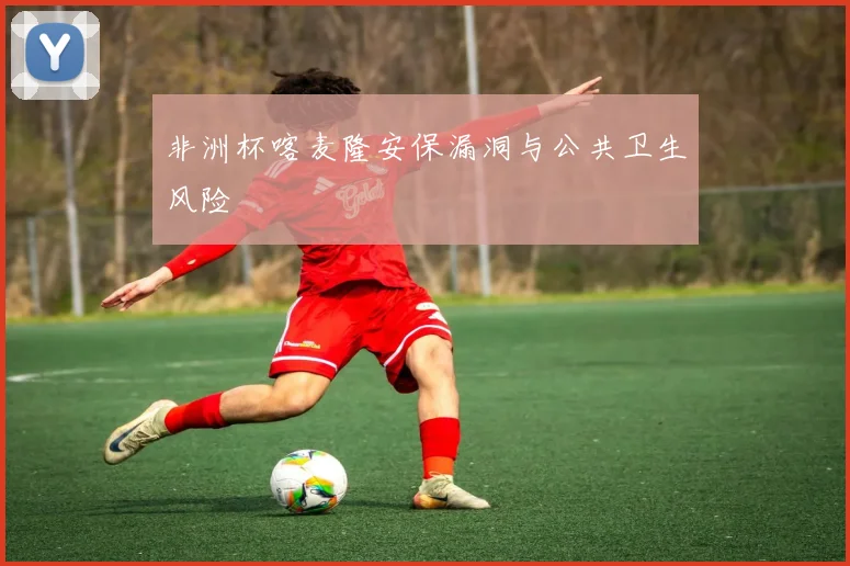 非洲杯喀麦隆安保漏洞与公共卫生风险