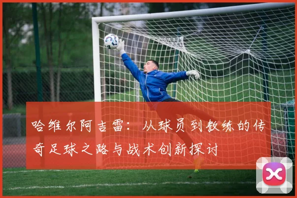 哈维尔阿吉雷：从球员到教练的传奇足球之路与战术创新探讨