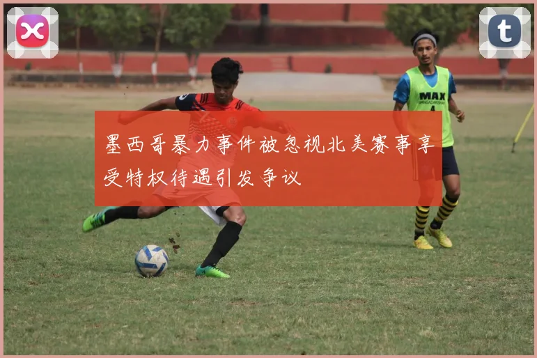 墨西哥暴力事件被忽视北美赛事享受特权待遇引发争议