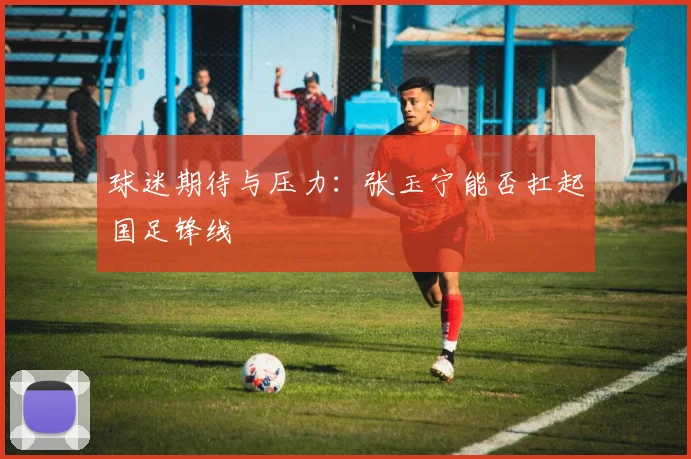 球迷期待与压力：张玉宁能否扛起国足锋线