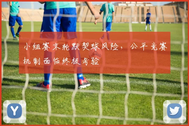 小组赛末轮默契球风险，公平竞赛机制面临终极考验