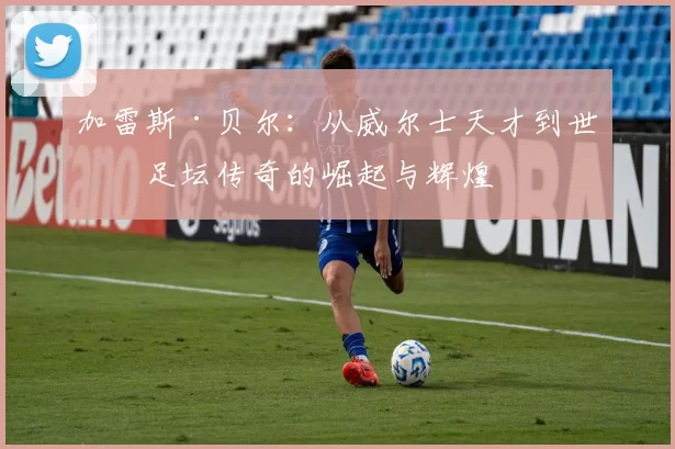 加雷斯·贝尔：从威尔士天才到世界足坛传奇的崛起与辉煌