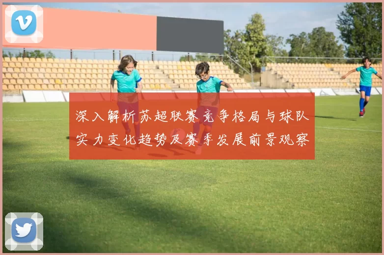 深入解析苏超联赛竞争格局与球队实力变化趋势及赛季发展前景观察